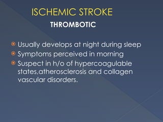 ISCHEMIC STROKE
THROMBOTIC
 Usually develops at night during sleep
 Symptoms perceived in morning
 Suspect in h/o of hypercoagulable
states,atherosclerosis and collagen
vascular disorders.
 