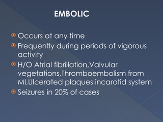 EMBOLIC
 Occurs at any time
 Frequently during periods of vigorous
activity
 H/O Atrial fibrillation,Valvular
vegetations,Thromboembolism from
MI,Ulcerated plaques incarotid system
 Seizures in 20% of cases
 