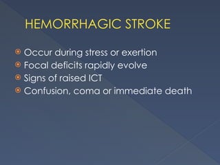 HEMORRHAGIC STROKE
 Occur during stress or exertion
 Focal deficits rapidly evolve
 Signs of raised ICT
 Confusion, coma or immediate death
 