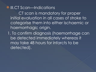  III.CT Scan—Indications
CT scan is mandatory for proper
initial evaluation in all cases of stroke to
categorise them into either ischaemic or
haemorrhagic origin.
1. To confirm diagnosis (haemorrhage can
be detected immediately whereas it
may take 48 hours for infarcts to be
detected).
 