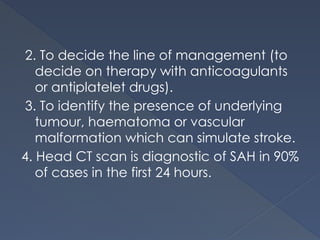 2. To decide the line of management (to
decide on therapy with anticoagulants
or antiplatelet drugs).
3. To identify the presence of underlying
tumour, haematoma or vascular
malformation which can simulate stroke.
4. Head CT scan is diagnostic of SAH in 90%
of cases in the first 24 hours.
 