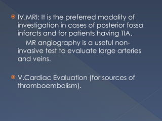  IV.MRI: It is the preferred modality of
investigation in cases of posterior fossa
infarcts and for patients having TIA.
MR angiography is a useful non-
invasive test to evaluate large arteries
and veins.
 V.Cardiac Evaluation (for sources of
thromboembolism).
 