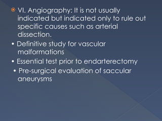  VI. Angiography: It is not usually
indicated but indicated only to rule out
specific causes such as arterial
dissection.
• Definitive study for vascular
malformations
• Essential test prior to endarterectomy
• Pre-surgical evaluation of saccular
aneurysms
 