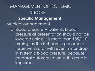 MANAGEMENT OF ISCHEMIC
STROKE
Specific Management
Medical Management
a. Blood pressure:A patients blood
pressure at presentation should not be
lowered unless it is more than 185/110
mmHg, as the ischaemic penumbral
tissue will infarct with even minor drop
in systemic blood pressure, because
cerebral autoregulation in this zone is
impaired.
 