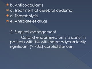  b. Anticoagulants
 c. Treatment of cerebral oedema
 d. Thrombolysis
 e. Antiplatelet drugs
2. Surgical Management
Carotid endarterectomy is useful in
patients with TIA with haemodynamically
significant (> 70%) carotid stenosis.
 