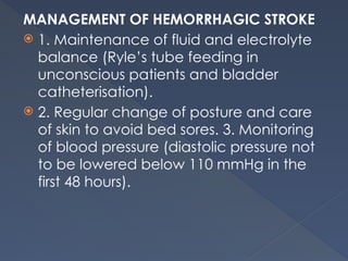 MANAGEMENT OF HEMORRHAGIC STROKE
 1. Maintenance of fluid and electrolyte
balance (Ryle’s tube feeding in
unconscious patients and bladder
catheterisation).
 2. Regular change of posture and care
of skin to avoid bed sores. 3. Monitoring
of blood pressure (diastolic pressure not
to be lowered below 110 mmHg in the
first 48 hours).
 