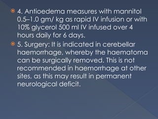  4. Antioedema measures with mannitol
0.5–1.0 gm/ kg as rapid IV infusion or with
10% glycerol 500 ml IV infused over 4
hours daily for 6 days.
 5. Surgery: It is indicated in cerebellar
haemorrhage, whereby the haematoma
can be surgically removed. This is not
recommended in haemorrhage at other
sites, as this may result in permanent
neurological deficit.
 