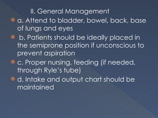 II. General Management
 a. Attend to bladder, bowel, back, base
of lungs and eyes
 b. Patients should be ideally placed in
the semiprone position if unconscious to
prevent aspiration
 c. Proper nursing, feeding (if needed,
through Ryle’s tube)
 d. Intake and output chart should be
maintained
 