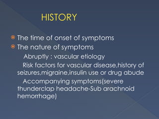HISTORY
 The time of onset of symptoms
 The nature of symptoms
Abruptly : vascular etiology
Risk factors for vascular disease,history of
seizures,migraine,insulin use or drug abude
Accompanying symptoms(severe
thunderclap headache-Sub arachnoid
hemorrhage)
 