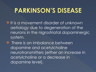 PARKINSON’S DISEASE
 It is a movement disorder of unknown
aetiology due to degeneration of the
neurons in the nigrostriatal dopaminergic
system.
 There is an imbalance between
dopamine and acetylcholine
neurotransmitters (either an increase in
acetylcholine or a decrease in
dopamine level).
 