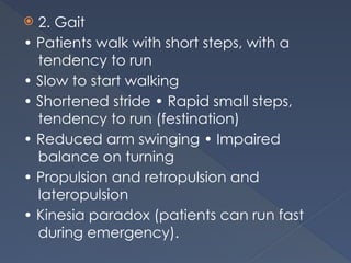  2. Gait
• Patients walk with short steps, with a
tendency to run
• Slow to start walking
• Shortened stride • Rapid small steps,
tendency to run (festination)
• Reduced arm swinging • Impaired
balance on turning
• Propulsion and retropulsion and
lateropulsion
• Kinesia paradox (patients can run fast
during emergency).
 