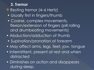 3. Tremor
 Resting tremor (4–6 Hertz)
• Usually first in fingers/thumb
• Coarse, complex movements,
flexion/extension of fingers (pill rolling
and drumbeating movements)
• Abduction/adduction of thumb
• Supination/pronation of forearm
• May affect arms, legs, feet, jaw, tongue
• Intermittent, present at rest and when
distracted
• Diminishes on action and disappears
during sleep.
 