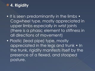  4. Rigidity
• It is seen predominantly in the limbs •
Cogwheel type, mostly appreciated in
upper limbs especially in wrist joints
(there is a phasic element to stiffness in
all directions of movement)
• Plastic (lead pipe) type, mostly
appreciated in the legs and trunk • In
the trunk, rigidity manifests itself by the
presence of a flexed, and stooped
posture.
 
