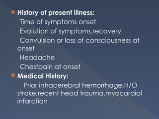  History of present illness:
Time of symptoms onset
Evolution of symptoms,recovery
Convulsion or loss of consciousness at
onset
Headache
Chestpain at onset
 Medical History:
Prior intracerebral hemorrhage,H/O
stroke,recent head trauma.myocardial
infarction
 