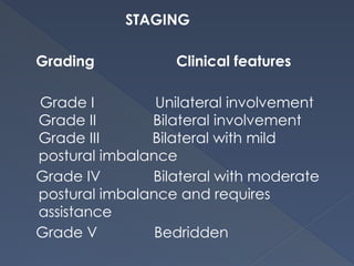 STAGING
Grading Clinical features
Grade I Unilateral involvement
Grade II Bilateral involvement
Grade III Bilateral with mild
postural imbalance
Grade IV Bilateral with moderate
postural imbalance and requires
assistance
Grade V Bedridden
 