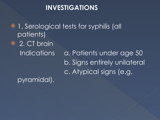 INVESTIGATIONS
 1. Serological tests for syphilis (all
patients)
 2. CT brain
Indications a. Patients under age 50
b. Signs entirely unilateral
c. Atypical signs (e.g.
pyramidal).
 