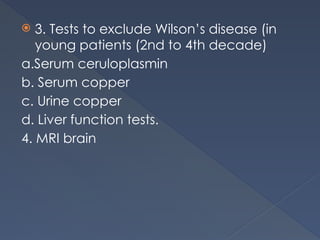  3. Tests to exclude Wilson’s disease (in
young patients (2nd to 4th decade)
a.Serum ceruloplasmin
b. Serum copper
c. Urine copper
d. Liver function tests.
4. MRI brain
 