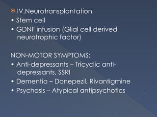  IV.Neurotransplantation
• Stem cell
• GDNF infusion (Glial cell derived
neurotrophic factor)
NON-MOTOR SYMPTOMS:
• Anti-depressants – Tricyclic anti-
depressants, SSRI
• Dementia – Donepezil, Rivantigmine
• Psychosis – Atypical antipsychotics
 