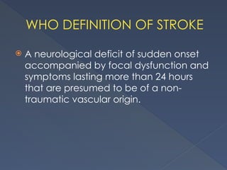 WHO DEFINITION OF STROKE
 A neurological deficit of sudden onset
accompanied by focal dysfunction and
symptoms lasting more than 24 hours
that are presumed to be of a non-
traumatic vascular origin.
 