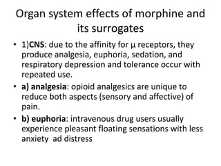 Organ system effects of morphine and
its surrogates
• 1)CNS: due to the affinity for µ receptors, they
produce analgesia, euphoria, sedation, and
respiratory depression and tolerance occur with
repeated use.
• a) analgesia: opioid analgesics are unique to
reduce both aspects (sensory and affective) of
pain.
• b) euphoria: intravenous drug users usually
experience pleasant floating sensations with less
anxiety ad distress
 