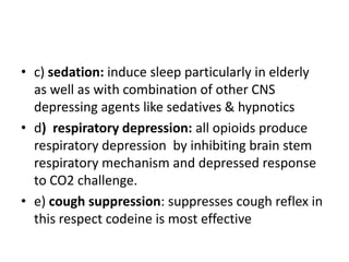 • c) sedation: induce sleep particularly in elderly
as well as with combination of other CNS
depressing agents like sedatives & hypnotics
• d) respiratory depression: all opioids produce
respiratory depression by inhibiting brain stem
respiratory mechanism and depressed response
to CO2 challenge.
• e) cough suppression: suppresses cough reflex in
this respect codeine is most effective
 