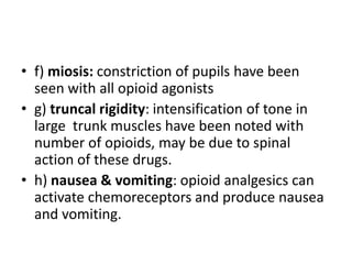 • f) miosis: constriction of pupils have been
seen with all opioid agonists
• g) truncal rigidity: intensification of tone in
large trunk muscles have been noted with
number of opioids, may be due to spinal
action of these drugs.
• h) nausea & vomiting: opioid analgesics can
activate chemoreceptors and produce nausea
and vomiting.
 