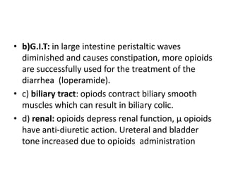 • b)G.I.T: in large intestine peristaltic waves
diminished and causes constipation, more opioids
are successfully used for the treatment of the
diarrhea (loperamide).
• c) biliary tract: opiods contract biliary smooth
muscles which can result in biliary colic.
• d) renal: opioids depress renal function, µ opioids
have anti-diuretic action. Ureteral and bladder
tone increased due to opioids administration
 