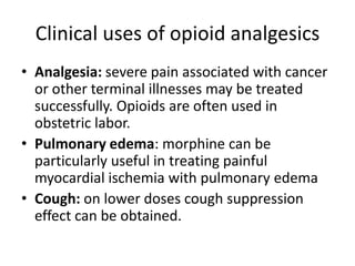 Clinical uses of opioid analgesics
• Analgesia: severe pain associated with cancer
or other terminal illnesses may be treated
successfully. Opioids are often used in
obstetric labor.
• Pulmonary edema: morphine can be
particularly useful in treating painful
myocardial ischemia with pulmonary edema
• Cough: on lower doses cough suppression
effect can be obtained.
 