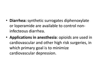 • Diarrhea: synthetic surrogates diphenoxylate
or loperamide are available to control non-
infecteous diarrhea.
• Applications in anesthesia: opioids are used in
cardiovascular and other high risk surgeries, in
which primary goal is to minimize
cardiovascular depression.
 