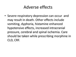 Adverse effects
• Severe respiratory depression can occur and
may result in death. Other effects include
vomiting, dyphoria, histamine enhanced
hypotensive effects, increased intracranial
pressure, cerebral and spinal ischemia. Care
should be taken while prescribing morphine in
CLD, CRF.
 