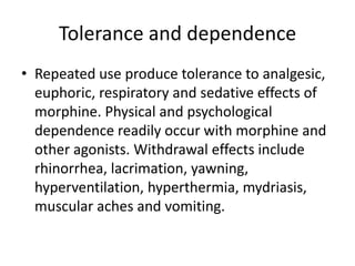 Tolerance and dependence
• Repeated use produce tolerance to analgesic,
euphoric, respiratory and sedative effects of
morphine. Physical and psychological
dependence readily occur with morphine and
other agonists. Withdrawal effects include
rhinorrhea, lacrimation, yawning,
hyperventilation, hyperthermia, mydriasis,
muscular aches and vomiting.
 
