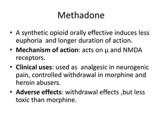 Methadone
• A synthetic opioid orally effective induces less
euphoria and longer duration of action.
• Mechanism of action: acts on µ and NMDA
receptors.
• Clinical uses: used as analgesic in neurogenic
pain, controlled withdrawal in morphine and
heroin abusers.
• Adverse effects: withdrawal effects ,but less
toxic than morphine.
 