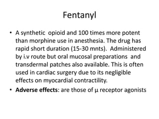 Fentanyl
• A synthetic opioid and 100 times more potent
than morphine use in anesthesia. The drug has
rapid short duration (15-30 mnts). Administered
by i.v route but oral mucosal preparations and
transdermal patches also available. This is often
used in cardiac surgery due to its negligible
effects on myocardial contractility.
• Adverse effects: are those of µ receptor agonists
 