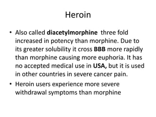 Heroin
• Also called diacetylmorphine three fold
increased in potency than morphine. Due to
its greater solubility it cross BBB more rapidly
than morphine causing more euphoria. It has
no accepted medical use in USA, but it is used
in other countries in severe cancer pain.
• Heroin users experience more severe
withdrawal symptoms than morphine
 