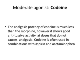 Moderate agonist: Codeine
• The analgesic potency of codeine is much less
than the morphine, however it shows good
anti-tussive activity at doses that do not
causes analgesia. Codeine is often used in
combinations with aspirin and acetaminophen
 
