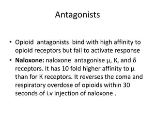 Antagonists
• Opioid antagonists bind with high affinity to
opioid receptors but fail to activate response
• Naloxone: naloxone antagonise µ, К, and δ
receptors. It has 10 fold higher affinity to µ
than for К receptors. It reverses the coma and
respiratory overdose of opioids within 30
seconds of i.v injection of naloxone .
 