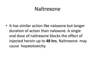Naltrexone
• It has similar action like naloxone but longer
duration of action than naloxone. A single
oral dose of naltrexone blocks the effect of
injected heroin up to 48 hrs. Naltrexone may
cause hepatotoxicity.
 