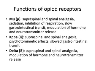 Functions of opiod receptors
• Mu (µ): supraspinal and spinal analgesia,
sedation, inhibition of respiration, slow
gastrointestinal transit, modulation of hormone
and neurotransmitter release
• Kppa (К): supraspinal and spinal analgesia,
psychotomimetic effects, slowed gastrointestinal
transit
• Delta (δ): supraspinal and spinal analgesia,
modulation of hormone and neurotransmitter
release
 
