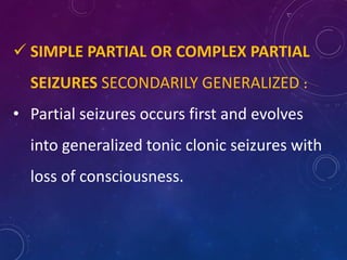  SIMPLE PARTIAL OR COMPLEX PARTIAL
SEIZURES SECONDARILY GENERALIZED :
• Partial seizures occurs first and evolves
into generalized tonic clonic seizures with
loss of consciousness.
 