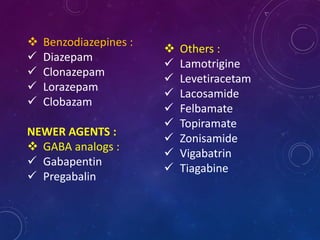  Benzodiazepines :
 Diazepam
 Clonazepam
 Lorazepam
 Clobazam
NEWER AGENTS :
 GABA analogs :
 Gabapentin
 Pregabalin
 Others :
 Lamotrigine
 Levetiracetam
 Lacosamide
 Felbamate
 Topiramate
 Zonisamide
 Vigabatrin
 Tiagabine
 