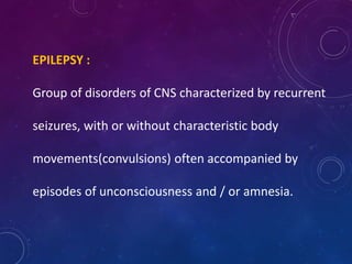 EPILEPSY :
Group of disorders of CNS characterized by recurrent
seizures, with or without characteristic body
movements(convulsions) often accompanied by
episodes of unconsciousness and / or amnesia.
 