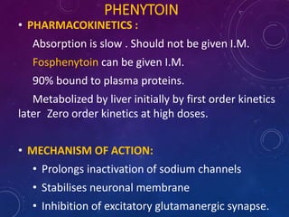 PHENYTOIN
• PHARMACOKINETICS :
Absorption is slow . Should not be given I.M.
Fosphenytoin can be given I.M.
90% bound to plasma proteins.
Metabolized by liver initially by first order kinetics
later Zero order kinetics at high doses.
• MECHANISM OF ACTION:
• Prolongs inactivation of sodium channels
• Stabilises neuronal membrane
• Inhibition of excitatory glutamanergic synapse.
 