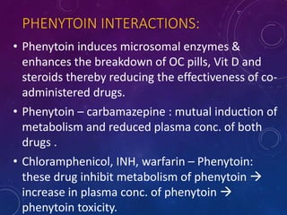 PHENYTOIN INTERACTIONS:
• Phenytoin induces microsomal enzymes &
enhances the breakdown of OC pills, Vit D and
steroids thereby reducing the effectiveness of co-
administered drugs.
• Phenytoin – carbamazepine : mutual induction of
metabolism and reduced plasma conc. of both
drugs .
• Chloramphenicol, INH, warfarin – Phenytoin:
these drug inhibit metabolism of phenytoin 
increase in plasma conc. of phenytoin 
phenytoin toxicity.
 