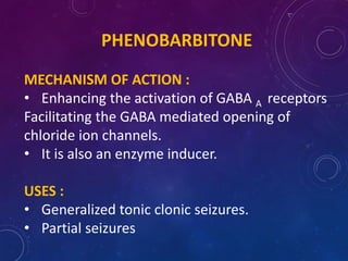 PHENOBARBITONE
MECHANISM OF ACTION :
• Enhancing the activation of GABA A receptors
Facilitating the GABA mediated opening of
chloride ion channels.
• It is also an enzyme inducer.
USES :
• Generalized tonic clonic seizures.
• Partial seizures
 