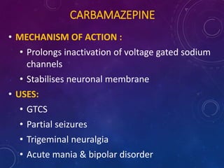 CARBAMAZEPINE
• MECHANISM OF ACTION :
• Prolongs inactivation of voltage gated sodium
channels
• Stabilises neuronal membrane
• USES:
• GTCS
• Partial seizures
• Trigeminal neuralgia
• Acute mania & bipolar disorder
 