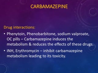 CARBAMAZEPINE
Drug interactions:
• Phenytoin, Phenobarbitone, sodium valproate,
OC pills – Carbamazepine induces the
metabolism & reduces the effects of these drugs.
• INH, Erythromycin – inhibit carbamazepine
metabolism leading to its toxicity.
 