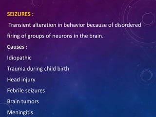 SEIZURES :
Transient alteration in behavior because of disordered
firing of groups of neurons in the brain.
Causes :
Idiopathic
Trauma during child birth
Head injury
Febrile seizures
Brain tumors
Meningitis
 