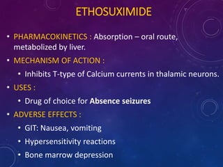 ETHOSUXIMIDE
• PHARMACOKINETICS : Absorption – oral route,
metabolized by liver.
• MECHANISM OF ACTION :
• Inhibits T-type of Calcium currents in thalamic neurons.
• USES :
• Drug of choice for Absence seizures
• ADVERSE EFFECTS :
• GIT: Nausea, vomiting
• Hypersensitivity reactions
• Bone marrow depression
 