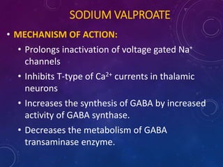 SODIUM VALPROATE
• MECHANISM OF ACTION:
• Prolongs inactivation of voltage gated Na+
channels
• Inhibits T-type of Ca2+ currents in thalamic
neurons
• Increases the synthesis of GABA by increased
activity of GABA synthase.
• Decreases the metabolism of GABA
transaminase enzyme.
 