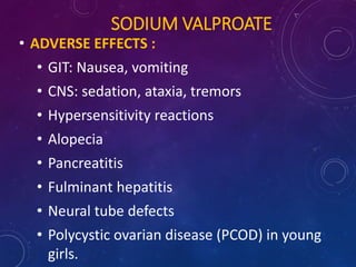 SODIUM VALPROATE
• ADVERSE EFFECTS :
• GIT: Nausea, vomiting
• CNS: sedation, ataxia, tremors
• Hypersensitivity reactions
• Alopecia
• Pancreatitis
• Fulminant hepatitis
• Neural tube defects
• Polycystic ovarian disease (PCOD) in young
girls.
 